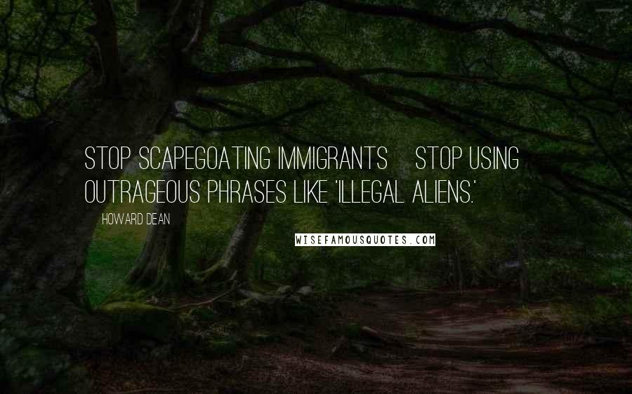 Howard Dean quotes: Stop scapegoating immigrants[Stop using] outrageous phrases like 'illegal aliens.'