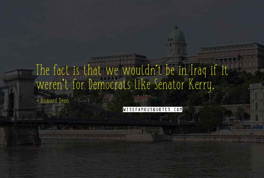 Howard Dean quotes: The fact is that we wouldn't be in Iraq if it weren't for Democrats like Senator Kerry.