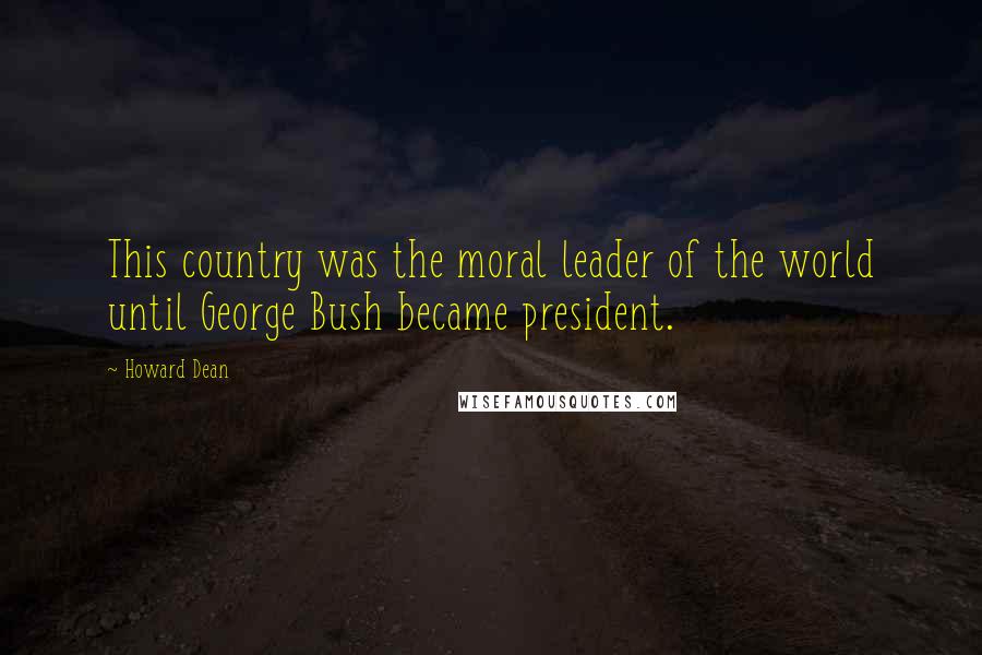 Howard Dean quotes: This country was the moral leader of the world until George Bush became president.