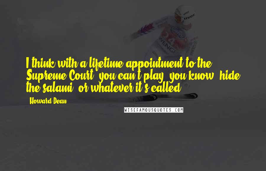 Howard Dean quotes: I think with a lifetime appointment to the Supreme Court, you can't play, you know, hide the salami, or whatever it's called.