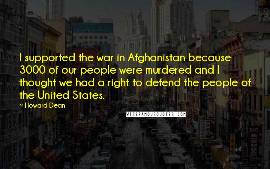 Howard Dean quotes: I supported the war in Afghanistan because 3000 of our people were murdered and I thought we had a right to defend the people of the United States. Howard Dean quotes: I supported the war in Afghanistan because 3000 of our people were murdered and I thought we had a right to defend the people of the United States.