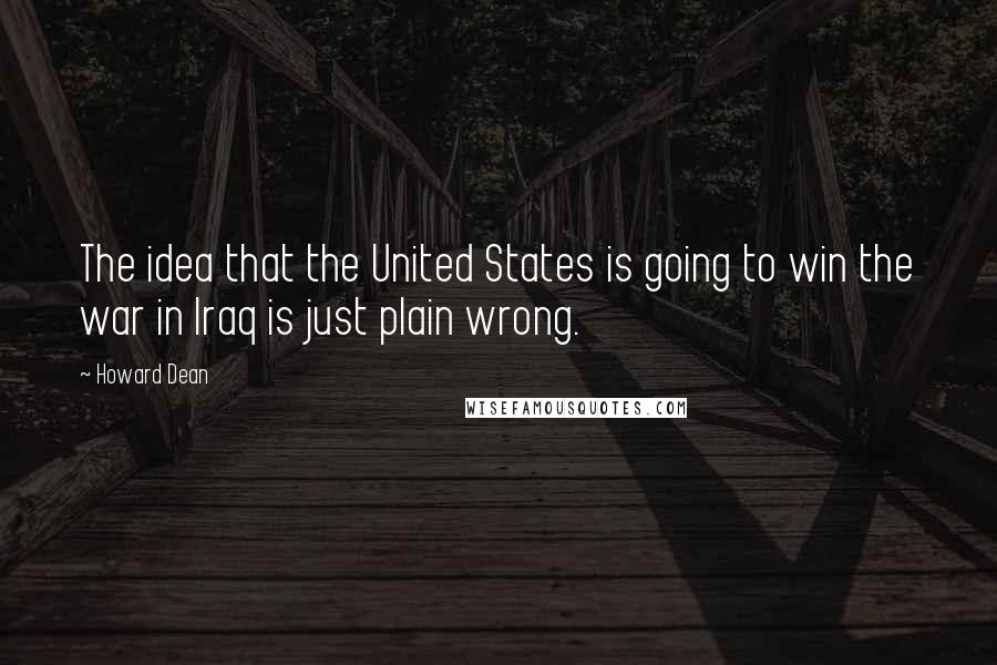 Howard Dean quotes: The idea that the United States is going to win the war in Iraq is just plain wrong.