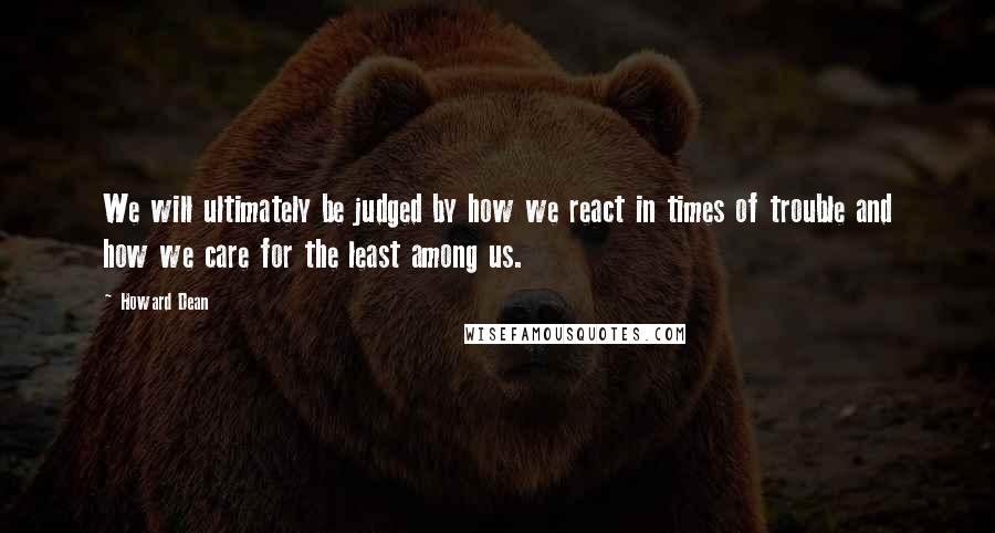 Howard Dean quotes: We will ultimately be judged by how we react in times of trouble and how we care for the least among us. Howard Dean quotes: We will ultimately be judged by how we react in times of trouble and how we care for the least among us.