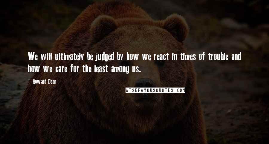 Howard Dean quotes: We will ultimately be judged by how we react in times of trouble and how we care for the least among us.