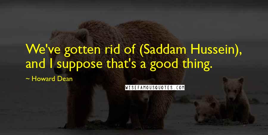 Howard Dean quotes: We've gotten rid of (Saddam Hussein), and I suppose that's a good thing.