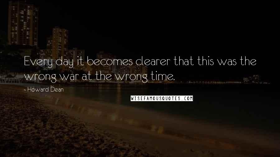 Howard Dean quotes: Every day it becomes clearer that this was the wrong war at the wrong time.