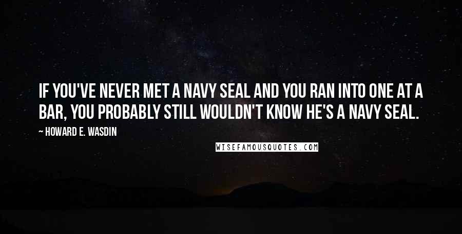 Howard E. Wasdin quotes: If you've never met a Navy SEAL and you ran into one at a bar, you probably still wouldn't know he's a Navy SEAL.