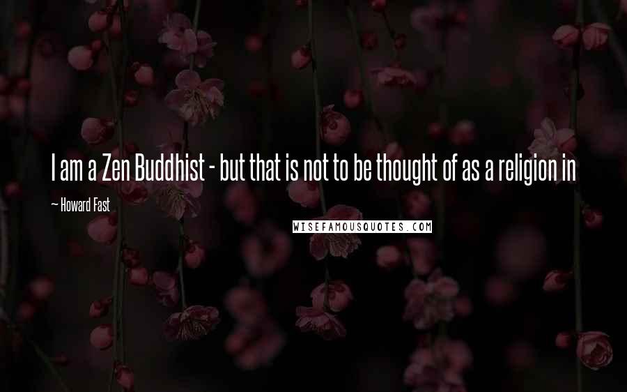 Howard Fast quotes: I am a Zen Buddhist - but that is not to be thought of as a religion in