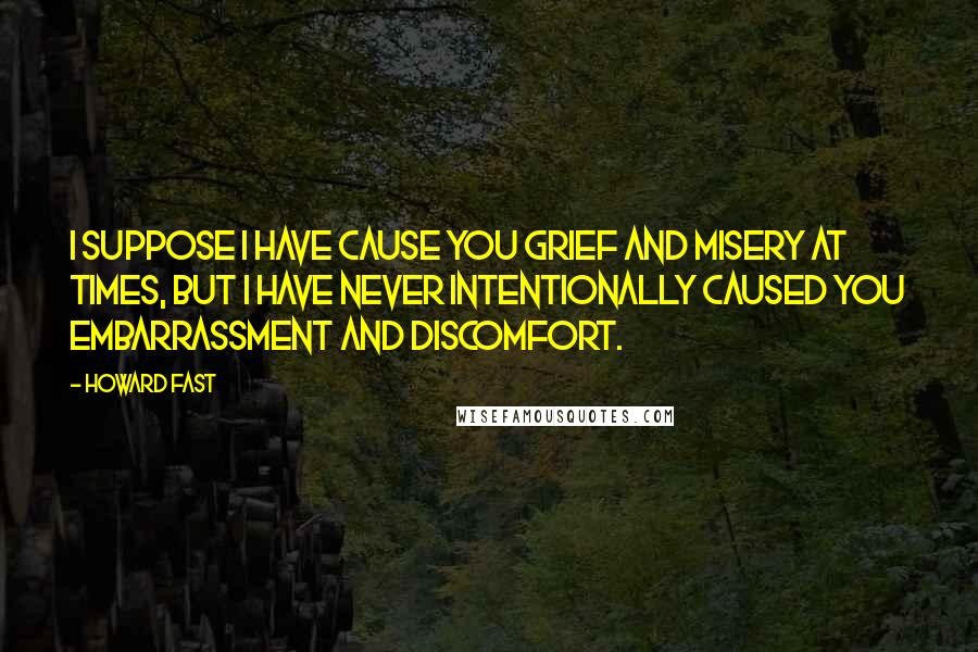 Howard Fast quotes: I suppose I have cause you grief and misery at times, but I have never intentionally caused you embarrassment and discomfort. Howard Fast quotes: I suppose I have cause you grief and misery at times, but I have never intentionally caused you embarrassment and discomfort.