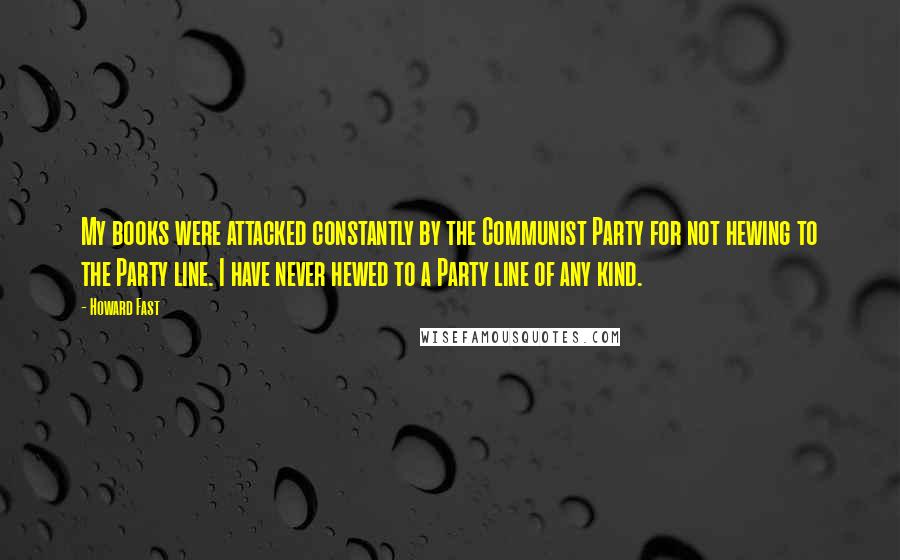 Howard Fast quotes: My books were attacked constantly by the Communist Party for not hewing to the Party line. I have never hewed to a Party line of any kind.