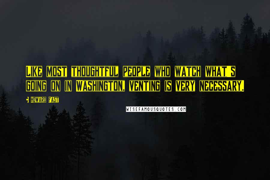 Howard Fast quotes: Like most thoughtful people who watch what's going on in Washington, venting is very necessary.