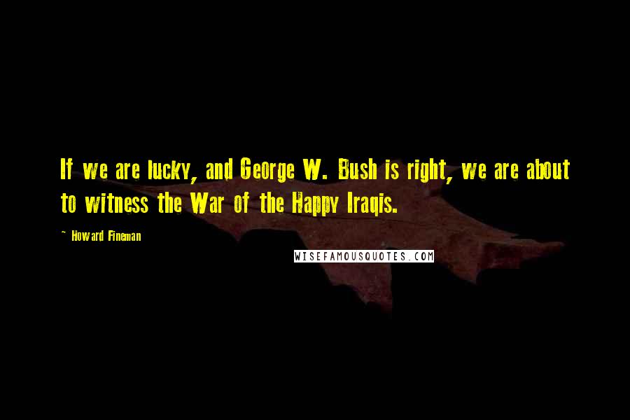 Howard Fineman quotes: If we are lucky, and George W. Bush is right, we are about to witness the War of the Happy Iraqis.