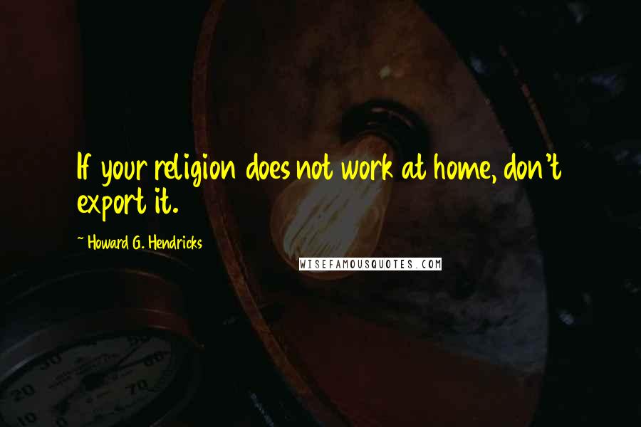 Howard G. Hendricks quotes: If your religion does not work at home, don't export it.