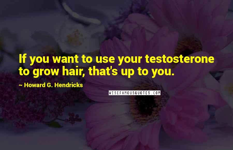 Howard G. Hendricks quotes: If you want to use your testosterone to grow hair, that's up to you.