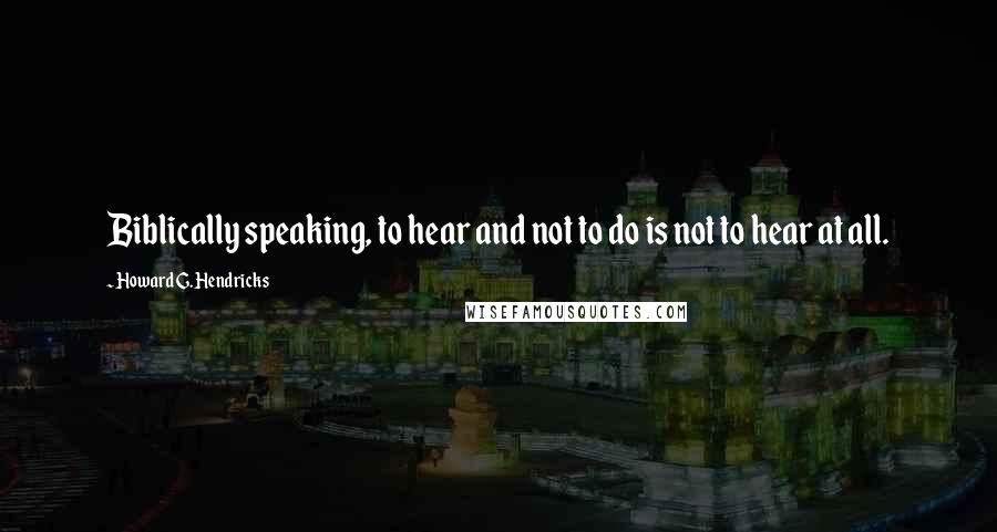 Howard G. Hendricks quotes: Biblically speaking, to hear and not to do is not to hear at all.