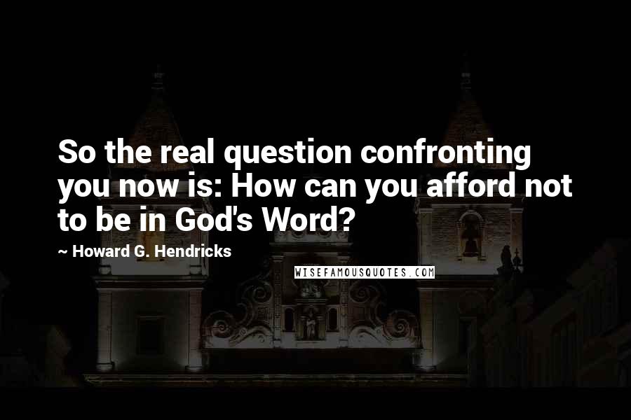 Howard G. Hendricks quotes: So the real question confronting you now is: How can you afford not to be in God's Word?