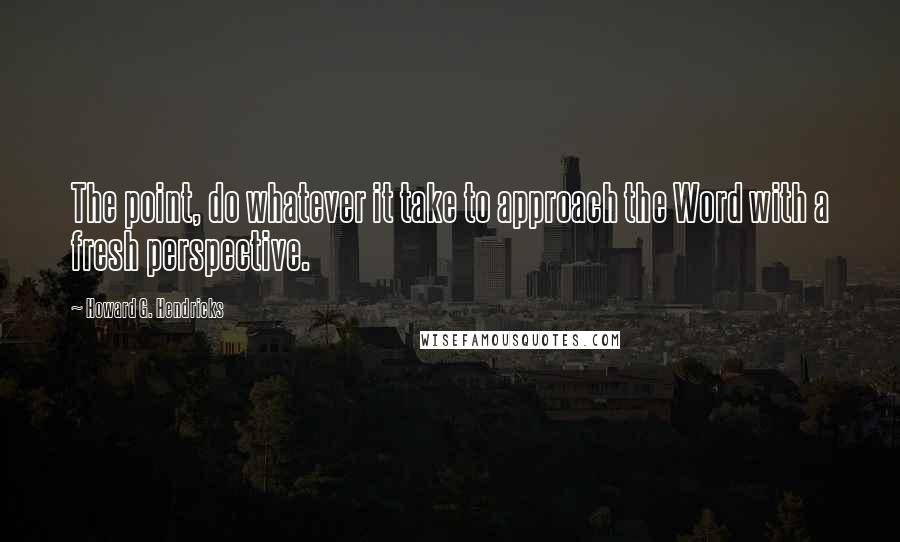 Howard G. Hendricks quotes: The point, do whatever it take to approach the Word with a fresh perspective.