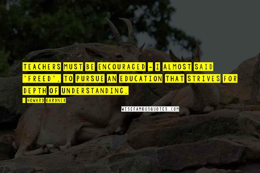 Howard Gardner quotes: Teachers must be encouraged - I almost said 'freed', to pursue an education that strives for depth of understanding.