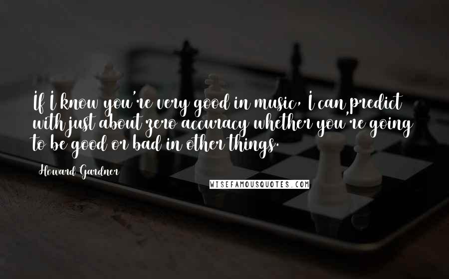 Howard Gardner quotes: If I know you're very good in music, I can predict with just about zero accuracy whether you're going to be good or bad in other things.