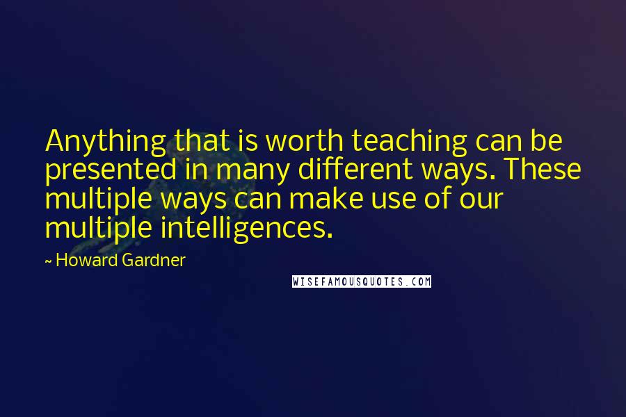 Howard Gardner quotes: Anything that is worth teaching can be presented in many different ways. These multiple ways can make use of our multiple intelligences.