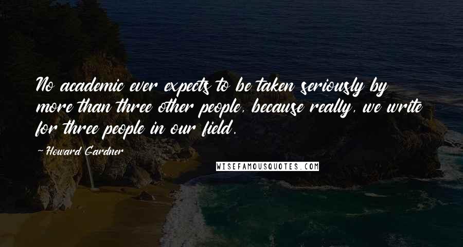 Howard Gardner quotes: No academic ever expects to be taken seriously by more than three other people, because really, we write for three people in our field.