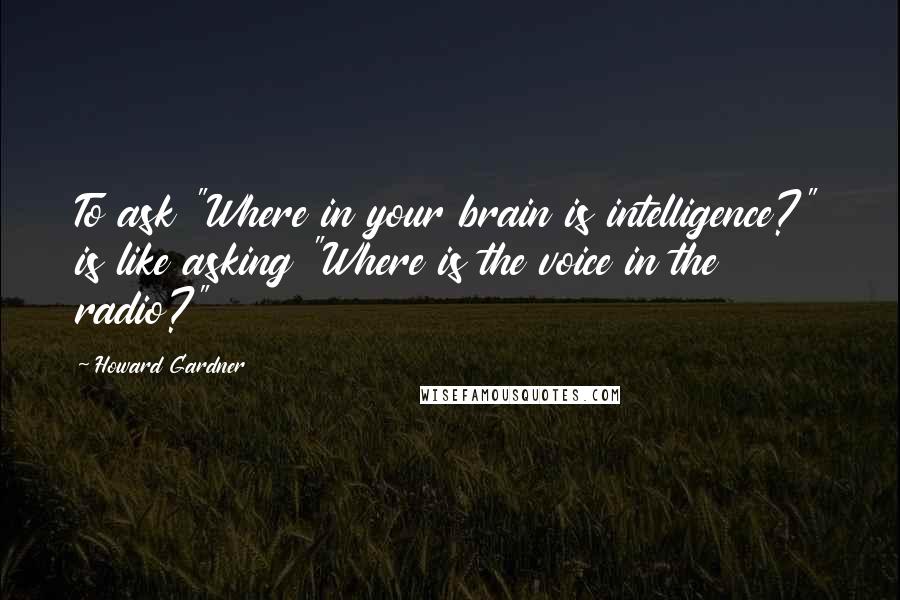 Howard Gardner quotes: To ask "Where in your brain is intelligence?" is like asking "Where is the voice in the radio?"