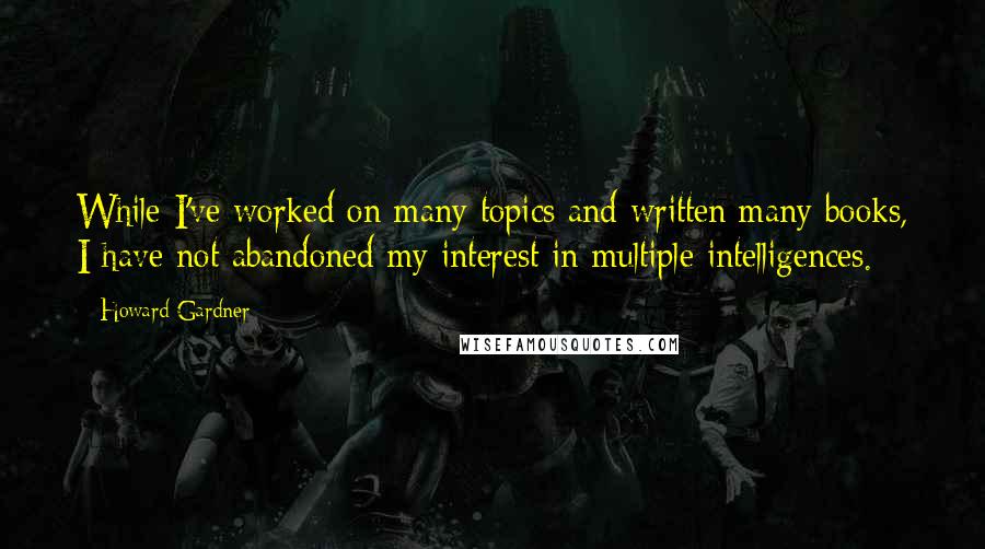 Howard Gardner quotes: While I've worked on many topics and written many books, I have not abandoned my interest in multiple intelligences.