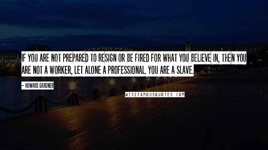 Howard Gardner quotes: If you are not prepared to resign or be fired for what you believe in, then you are not a worker, let alone a professional. You are a slave.