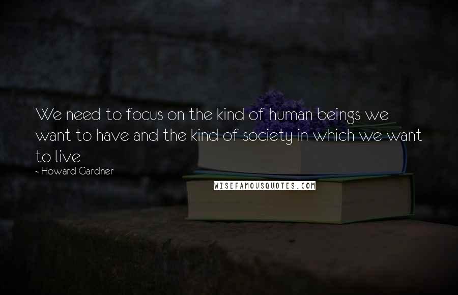 Howard Gardner quotes: We need to focus on the kind of human beings we want to have and the kind of society in which we want to live