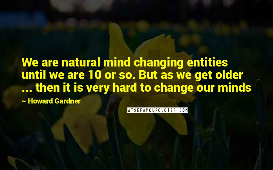 Howard Gardner quotes: We are natural mind changing entities until we are 10 or so. But as we get older ... then it is very hard to change our minds