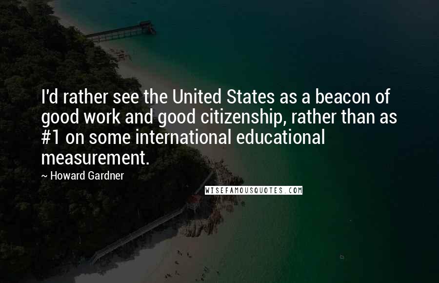 Howard Gardner quotes: I'd rather see the United States as a beacon of good work and good citizenship, rather than as #1 on some international educational measurement.