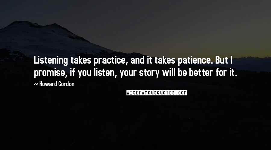 Howard Gordon quotes: Listening takes practice, and it takes patience. But I promise, if you listen, your story will be better for it.