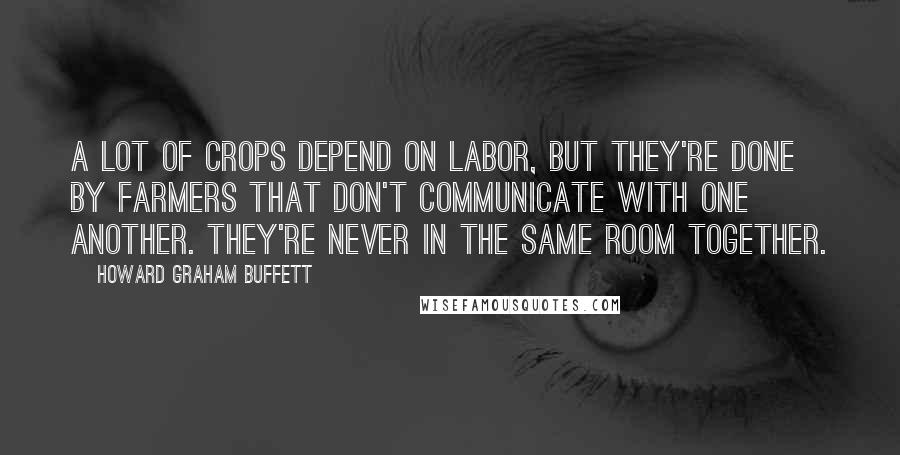 Howard Graham Buffett quotes: A lot of crops depend on labor, but they're done by farmers that don't communicate with one another. They're never in the same room together.