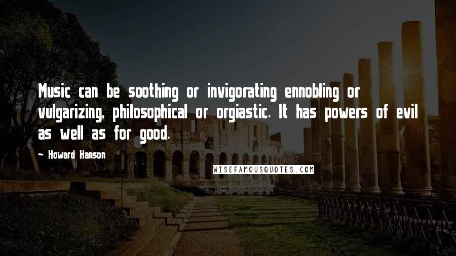 Howard Hanson quotes: Music can be soothing or invigorating ennobling or vulgarizing, philosophical or orgiastic. It has powers of evil as well as for good.