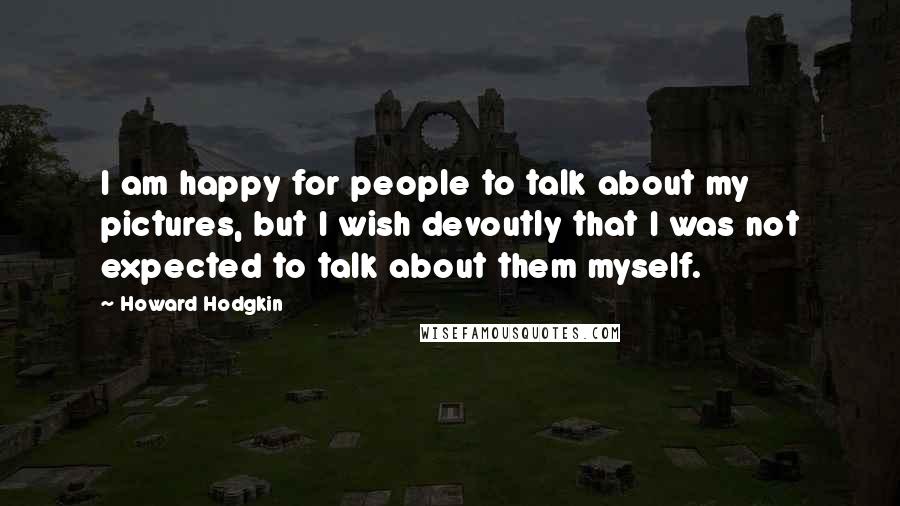 Howard Hodgkin quotes: I am happy for people to talk about my pictures, but I wish devoutly that I was not expected to talk about them myself.