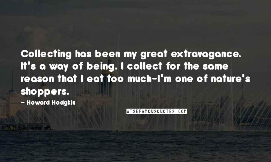 Howard Hodgkin quotes: Collecting has been my great extravagance. It's a way of being. I collect for the same reason that I eat too much-I'm one of nature's shoppers.