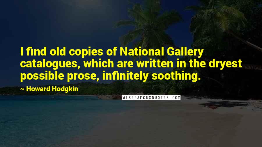 Howard Hodgkin quotes: I find old copies of National Gallery catalogues, which are written in the dryest possible prose, infinitely soothing. Howard Hodgkin quotes: I find old copies of National Gallery catalogues, which are written in the dryest possible prose, infinitely soothing.