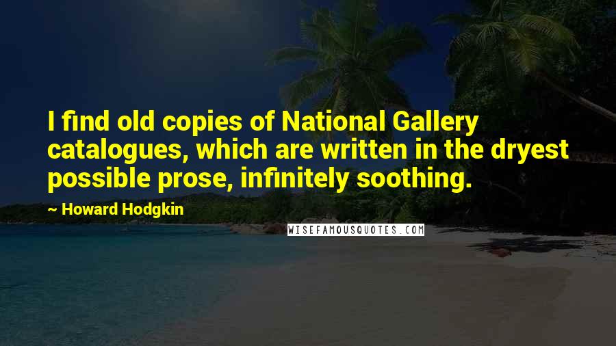 Howard Hodgkin quotes: I find old copies of National Gallery catalogues, which are written in the dryest possible prose, infinitely soothing.