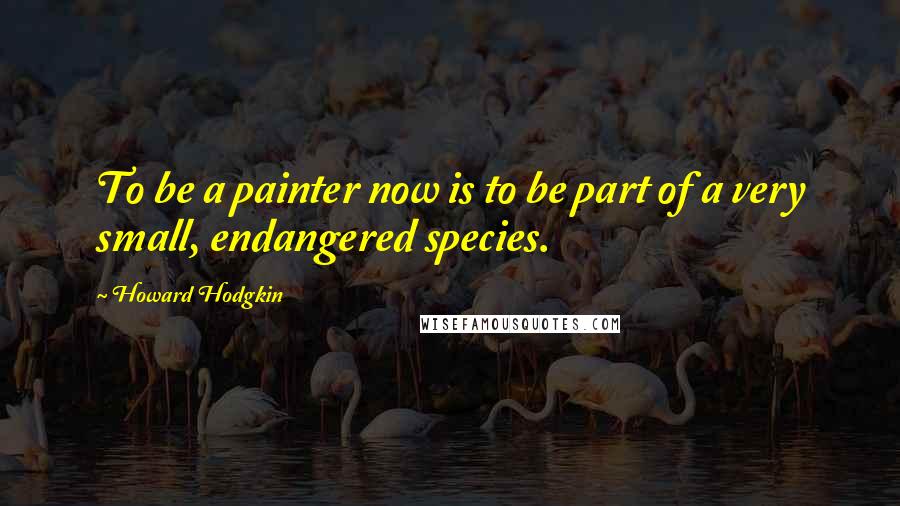 Howard Hodgkin quotes: To be a painter now is to be part of a very small, endangered species.