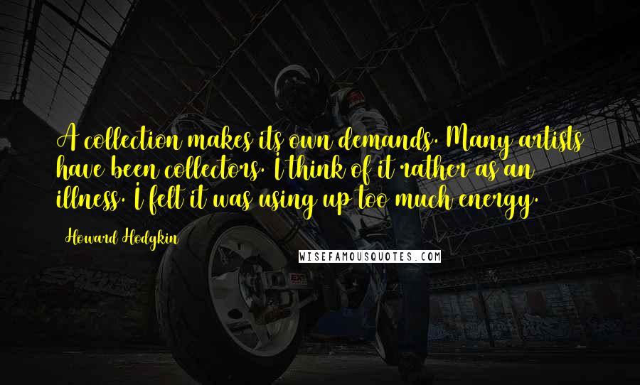 Howard Hodgkin quotes: A collection makes its own demands. Many artists have been collectors. I think of it rather as an illness. I felt it was using up too much energy.