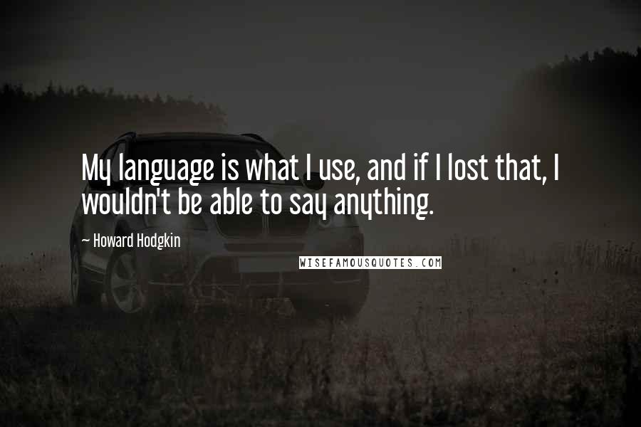 Howard Hodgkin quotes: My language is what I use, and if I lost that, I wouldn't be able to say anything.