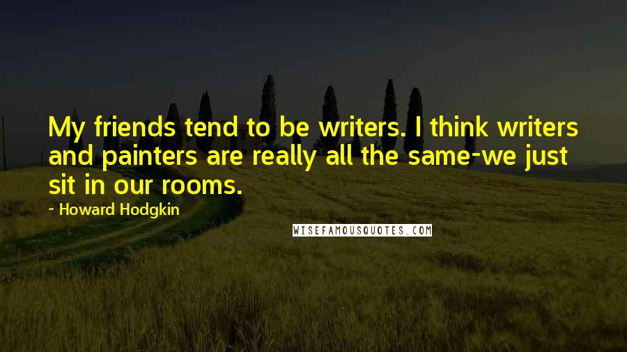 Howard Hodgkin quotes: My friends tend to be writers. I think writers and painters are really all the same-we just sit in our rooms. Howard Hodgkin quotes: My friends tend to be writers. I think writers and painters are really all the same-we just sit in our rooms.