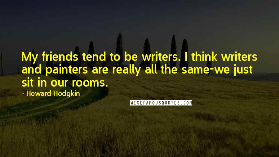 Howard Hodgkin quotes: My friends tend to be writers. I think writers and painters are really all the same-we just sit in our rooms.