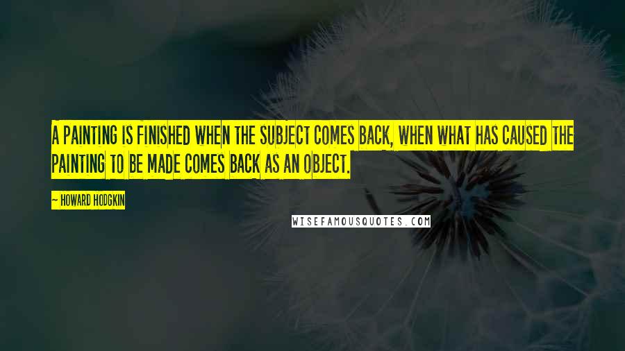 Howard Hodgkin quotes: A painting is finished when the subject comes back, when what has caused the painting to be made comes back as an object.