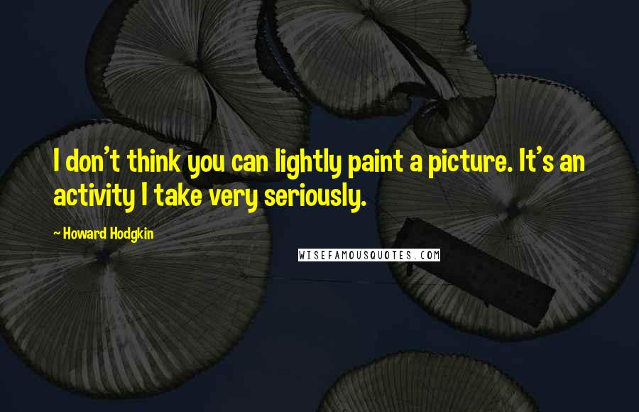 Howard Hodgkin quotes: I don't think you can lightly paint a picture. It's an activity I take very seriously.