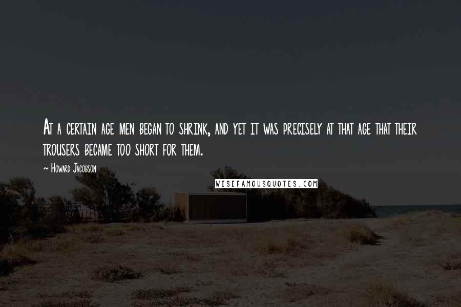 Howard Jacobson quotes: At a certain age men began to shrink, and yet it was precisely at that age that their trousers became too short for them.