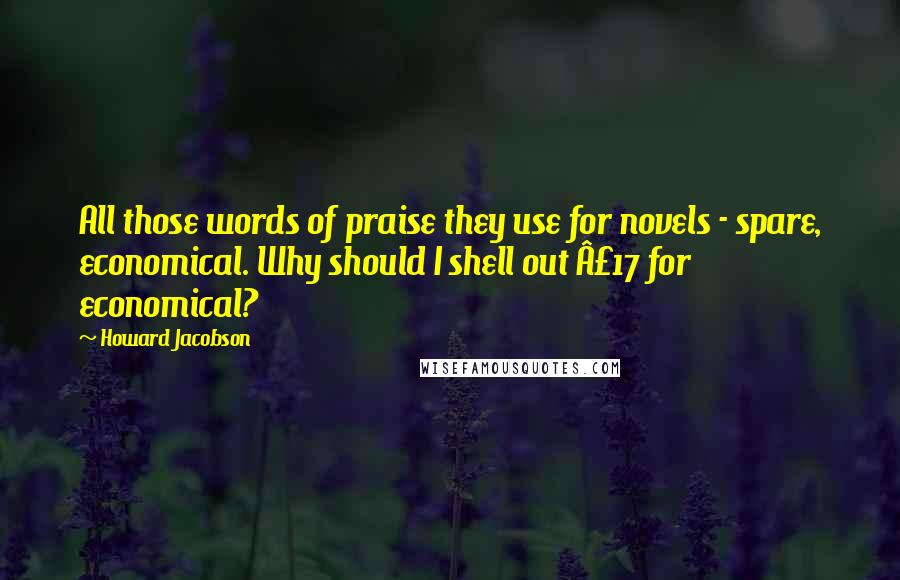 Howard Jacobson quotes: All those words of praise they use for novels - spare, economical. Why should I shell out Â£17 for economical?