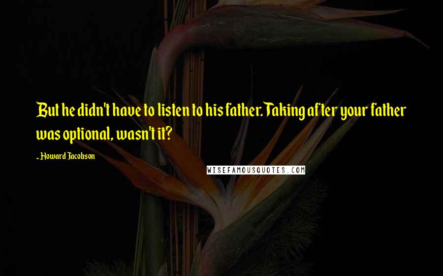 Howard Jacobson quotes: But he didn't have to listen to his father. Taking after your father was optional, wasn't it?