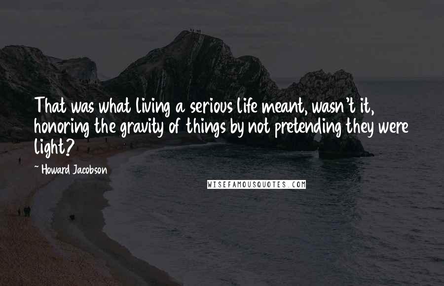 Howard Jacobson quotes: That was what living a serious life meant, wasn't it, honoring the gravity of things by not pretending they were light? Howard Jacobson quotes: That was what living a serious life meant, wasn't it, honoring the gravity of things by not pretending they were light?