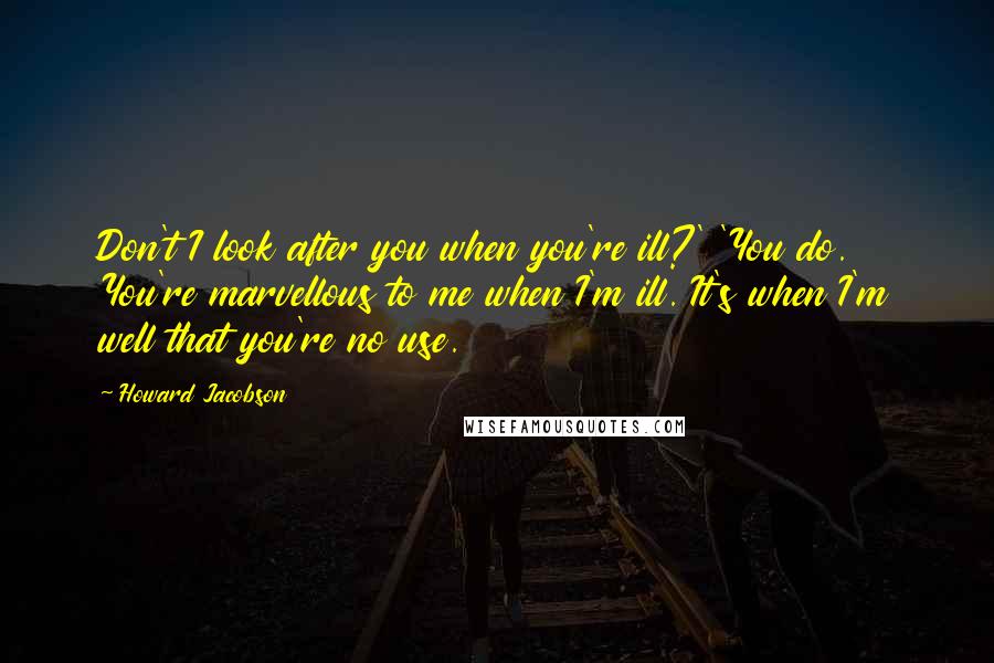 Howard Jacobson quotes: Don't I look after you when you're ill?' 'You do. You're marvellous to me when I'm ill. It's when I'm well that you're no use.